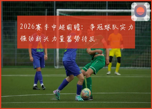 2026赛季中超前瞻：争冠球队实力强劲新兴力量蓄势待发