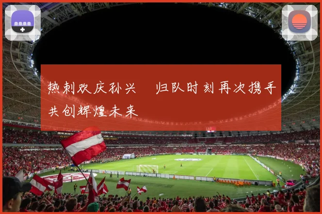热刺欢庆孙兴慜归队时刻再次携手共创辉煌未来