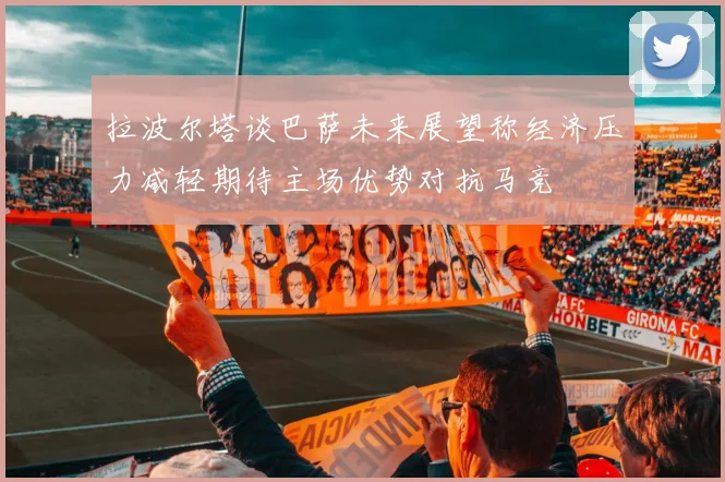 拉波尔塔谈巴萨未来展望称经济压力减轻期待主场优势对抗马竞