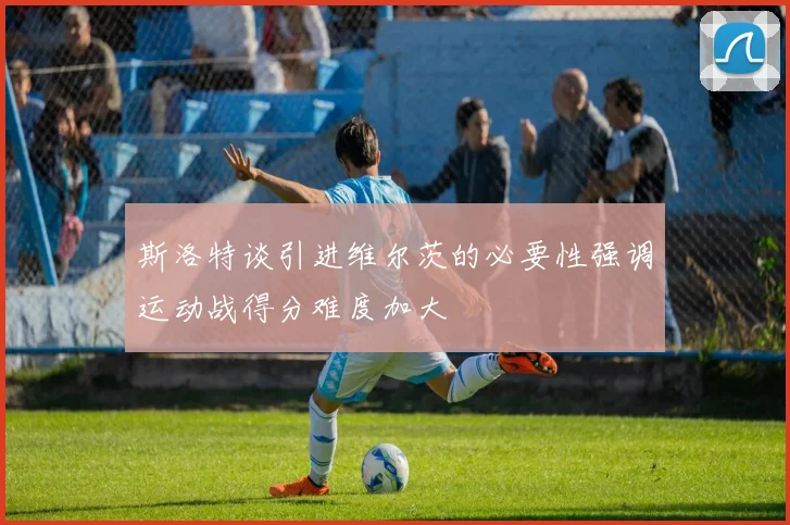 斯洛特谈引进维尔茨的必要性强调运动战得分难度加大