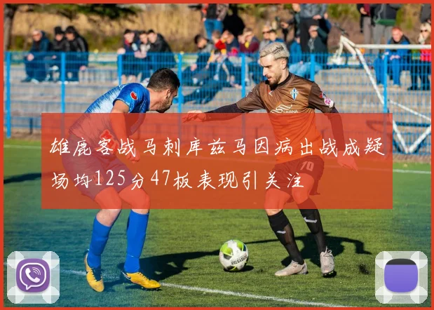雄鹿客战马刺库兹马因病出战成疑场均125分47板表现引关注