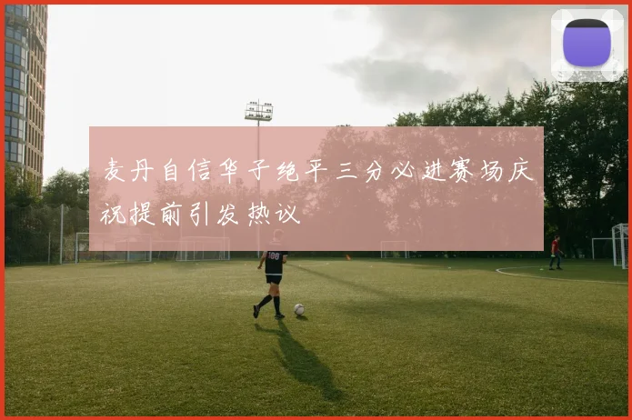 麦丹自信华子绝平三分必进赛场庆祝提前引发热议