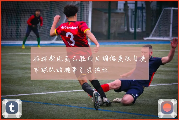 格林斯比英乙胜利后调侃曼联与曼市球队的趣事引发热议