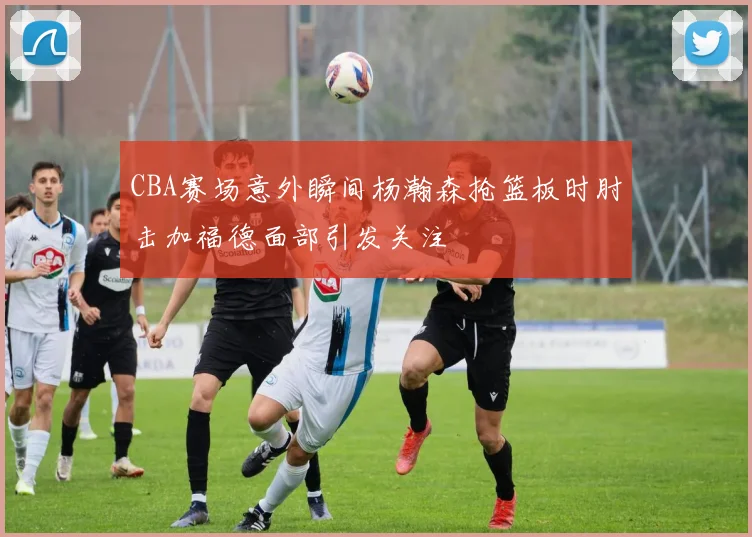 CBA赛场意外瞬间杨瀚森抢篮板时肘击加福德面部引发关注