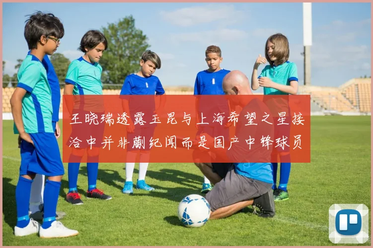 王晓瑞透露玉昆与上海希望之星接洽中并非蒯纪闻而是国产中锋球员