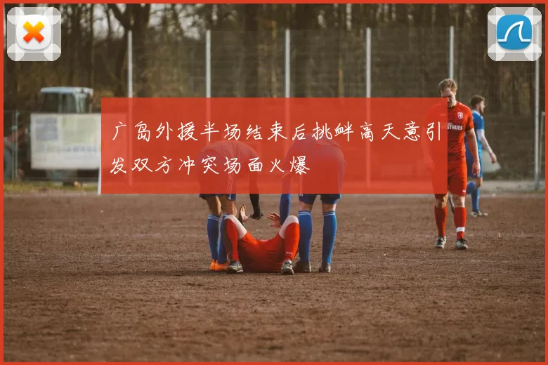 广岛外援半场结束后挑衅高天意引发双方冲突场面火爆