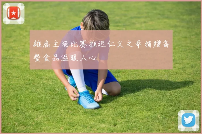 雄鹿主场比赛推迟仁义之举捐赠备餐食品温暖人心