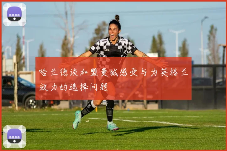 哈兰德谈加盟曼城感受与为英格兰效力的选择问题