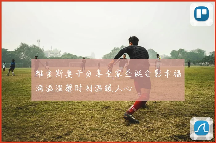 维金斯妻子分享全家圣诞合影幸福满溢温馨时刻温暖人心