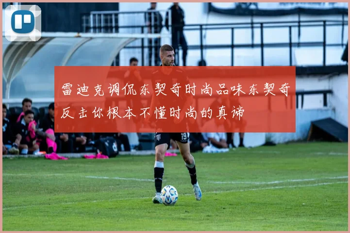雷迪克调侃东契奇时尚品味东契奇反击你根本不懂时尚的真谛