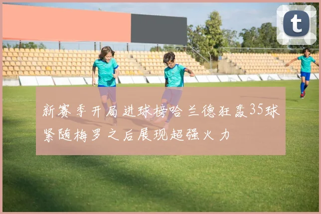 新赛季开局进球榜哈兰德狂轰35球紧随梅罗之后展现超强火力