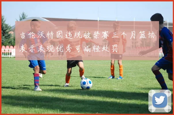吉伦沃特因违规被禁赛三个月篮协表示表现优秀可减轻处罚