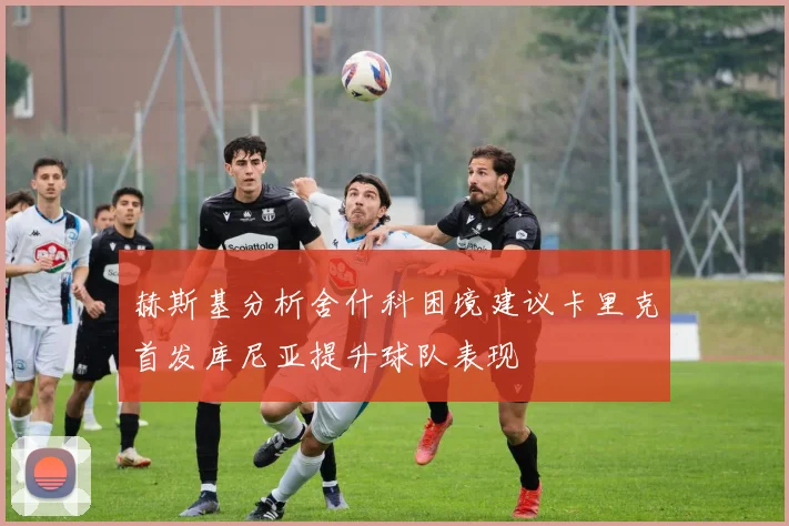 赫斯基分析舍什科困境建议卡里克首发库尼亚提升球队表现