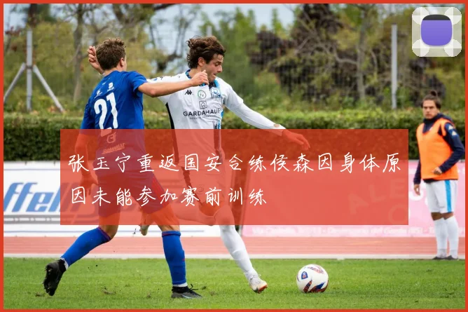 张玉宁重返国安合练侯森因身体原因未能参加赛前训练