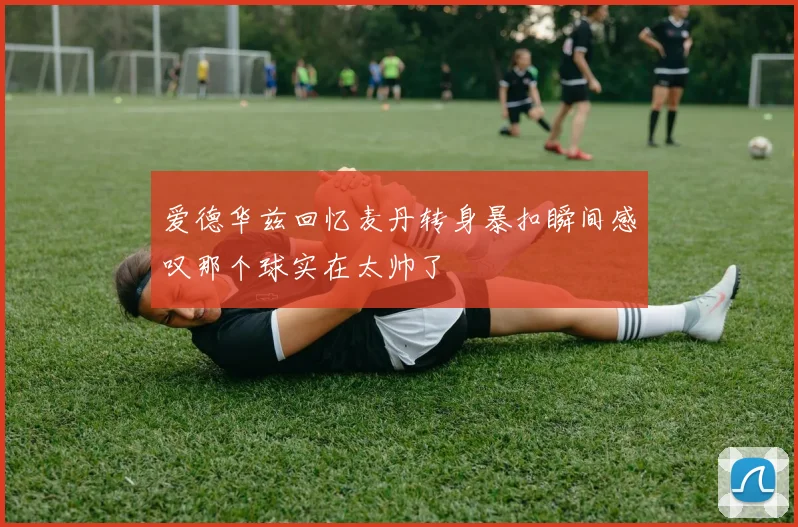 爱德华兹回忆麦丹转身暴扣瞬间感叹那个球实在太帅了