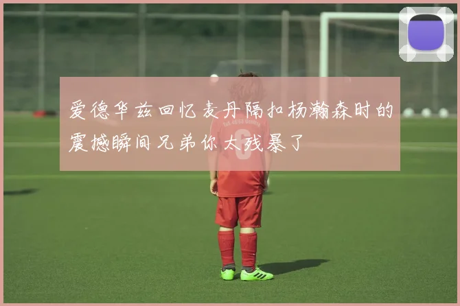 爱德华兹回忆麦丹隔扣杨瀚森时的震撼瞬间兄弟你太残暴了