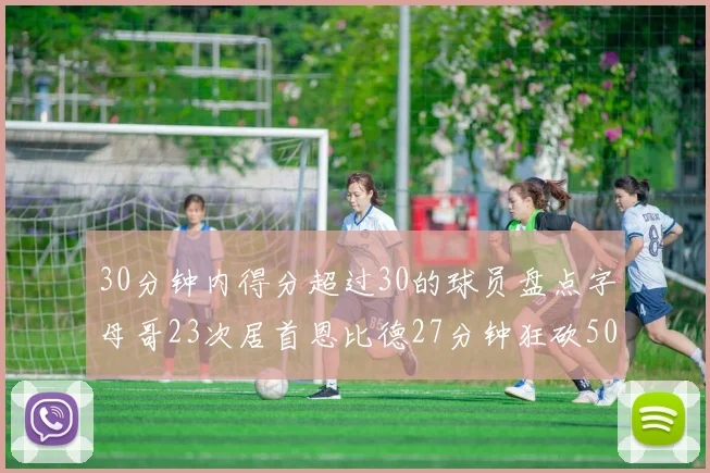 30分钟内得分超过30的球员盘点字母哥23次居首恩比德27分钟狂砍50分