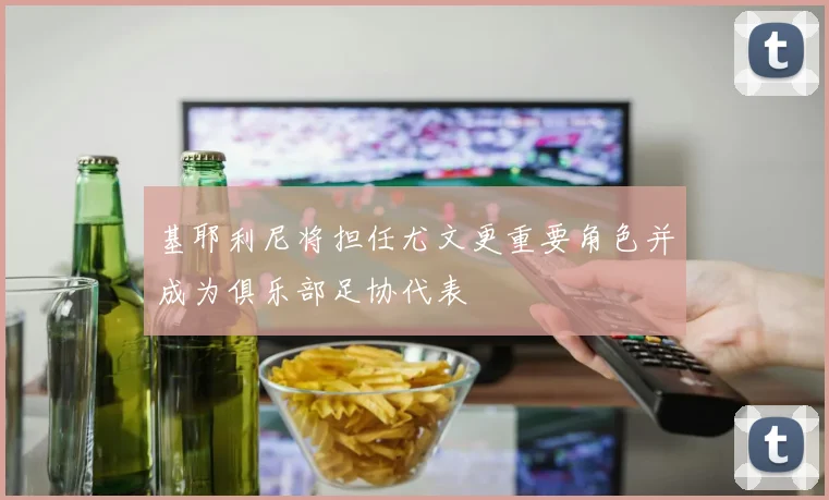 基耶利尼将担任尤文更重要角色并成为俱乐部足协代表