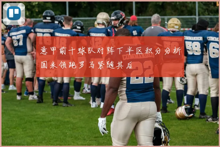 意甲前十球队对阵下半区积分分析国米领跑罗马紧随其后