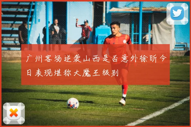 广州客场逆袭山西是否意外徐昕今日表现堪称大魔王级别