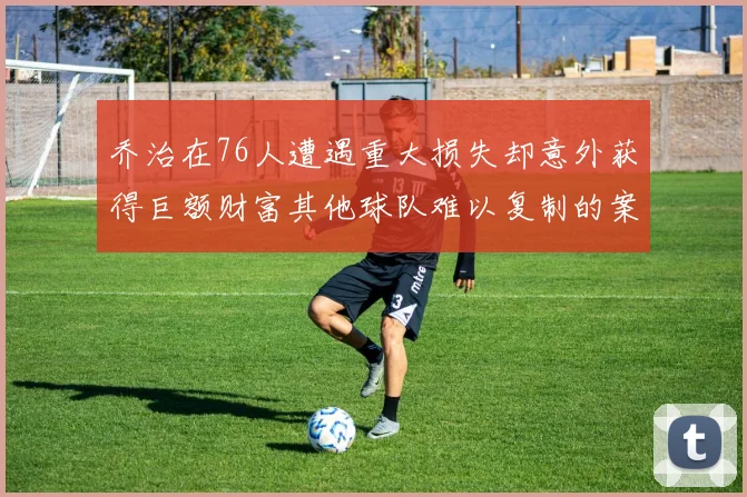 乔治在76人遭遇重大损失却意外获得巨额财富其他球队难以复制的案例