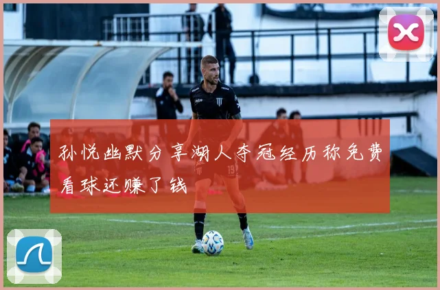孙悦幽默分享湖人夺冠经历称免费看球还赚了钱