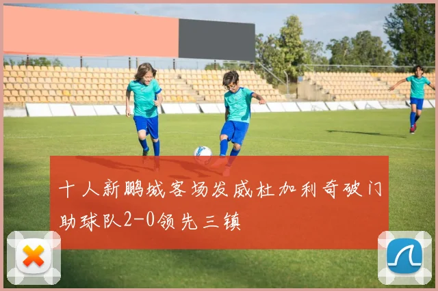 十人新鹏城客场发威杜加利奇破门助球队2-0领先三镇