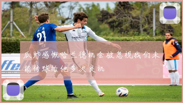 瓜帅感慨哈兰德机会被忽视我们未能传球给他多次良机