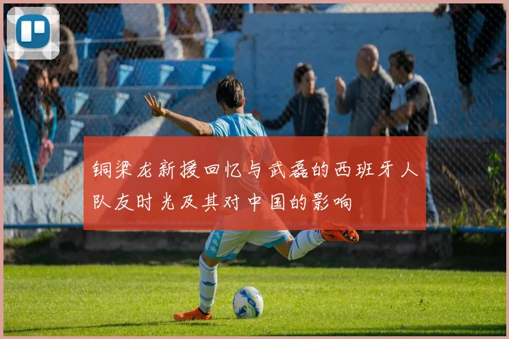 铜梁龙新援回忆与武磊的西班牙人队友时光及其对中国的影响