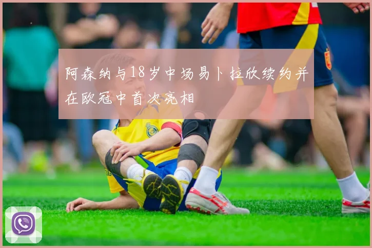 阿森纳与18岁中场易卜拉欣续约并在欧冠中首次亮相
