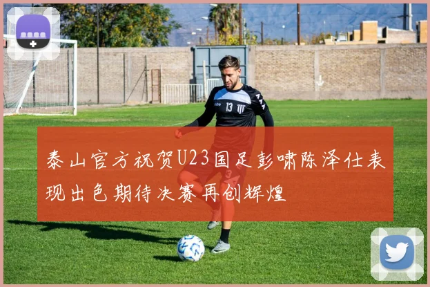 泰山官方祝贺U23国足彭啸陈泽仕表现出色期待决赛再创辉煌