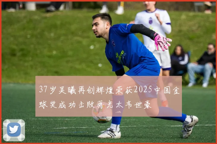 37岁吴曦再创辉煌荣获2025中国金球奖成功击败蒋光太韦世豪
