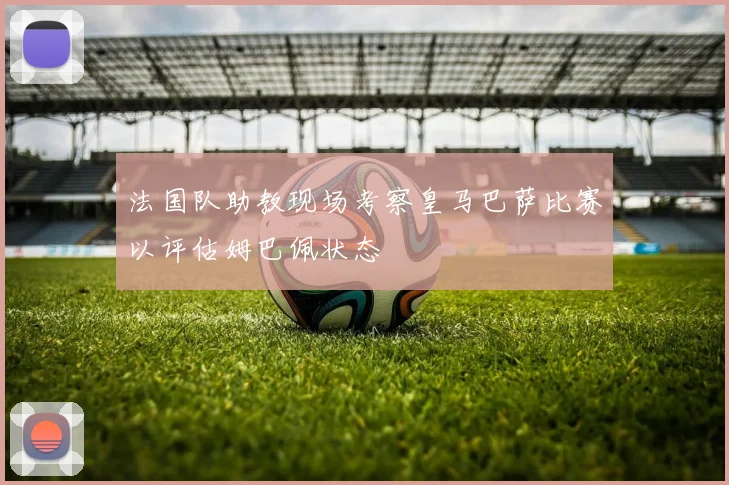 法国队助教现场考察皇马巴萨比赛以评估姆巴佩状态