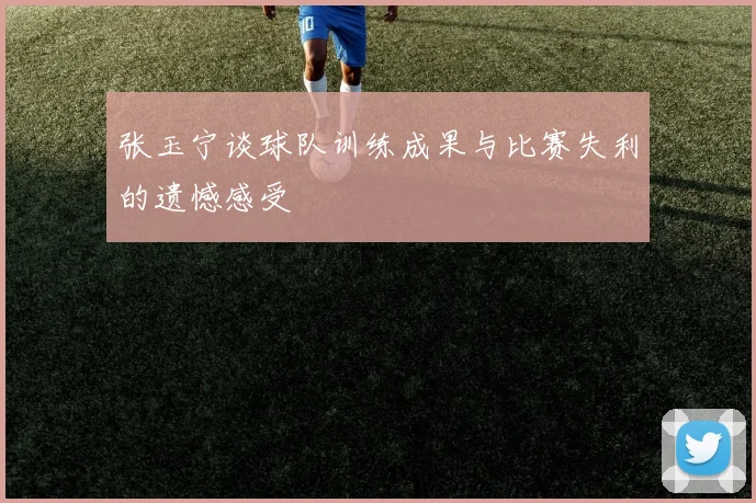 张玉宁谈球队训练成果与比赛失利的遗憾感受