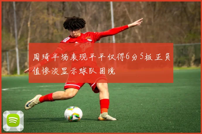 周琦半场表现平平仅得6分5板正负值惨淡显示球队困境