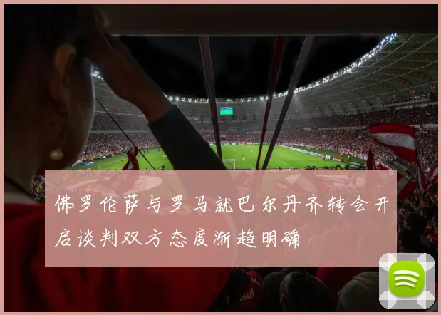 佛罗伦萨与罗马就巴尔丹齐转会开启谈判双方态度渐趋明确