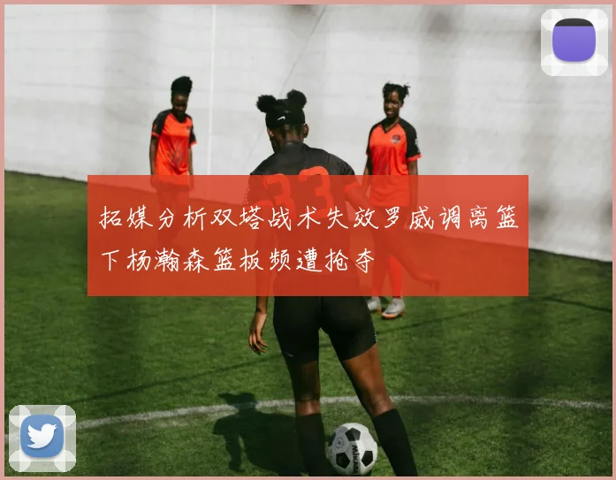 拓媒分析双塔战术失效罗威调离篮下杨瀚森篮板频遭抢夺