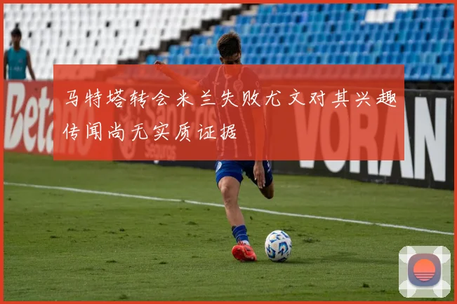 马特塔转会米兰失败尤文对其兴趣传闻尚无实质证据