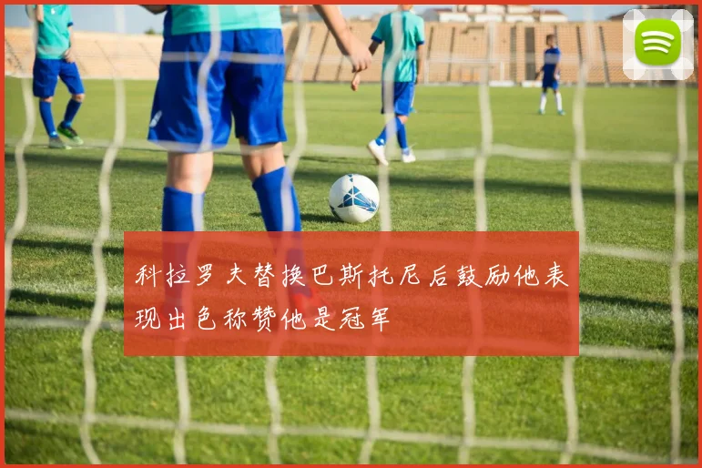 科拉罗夫替换巴斯托尼后鼓励他表现出色称赞他是冠军