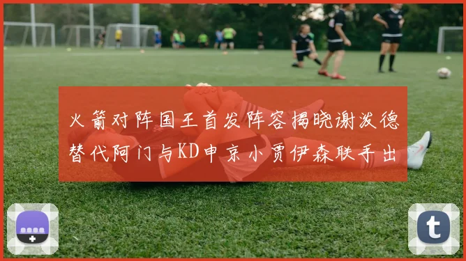 火箭对阵国王首发阵容揭晓谢泼德替代阿门与KD申京小贾伊森联手出战