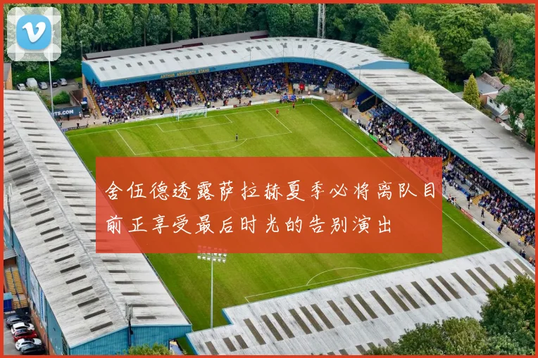 舍伍德透露萨拉赫夏季必将离队目前正享受最后时光的告别演出