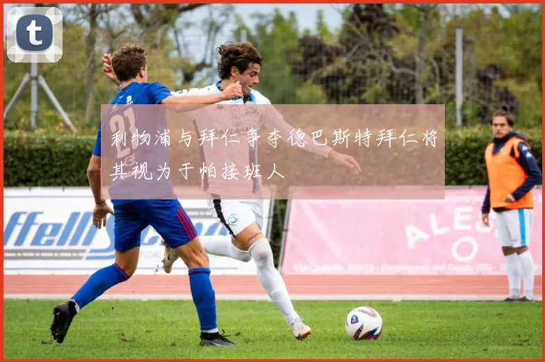 利物浦与拜仁争夺德巴斯特拜仁将其视为于帕接班人